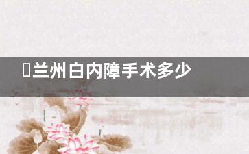 ​兰州白内障手术多少钱？3000元起至1.1万+，晶体类型不同价格差异大，爱尔/华厦/普瑞等医院费用参考