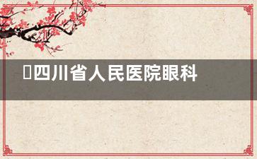 ​四川省人民医院眼科价格表：全飞秒、半飞秒、白内障手术及晶体植入费用参考​