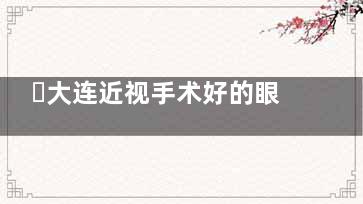 ​大连近视手术好的眼科医院有哪些？华厦/中爱/爱尔等三家实力强口碑好
