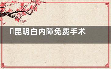 ​昆明白内障免费手术政策：60岁以上本地户籍/居住证满5年，低收入群体可享手术+晶体+住院全免