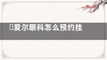 ​爱尔眼科怎么预约挂号，电话预约/线上预约/现场预约方式及流程分享！