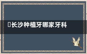 ​长沙种植牙哪家牙科好，长沙种植牙便宜又好的牙科排名！