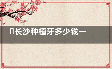 ​长沙种植牙多少钱一颗，国产韩国美国瑞士瑞典种植牙价格表分享！