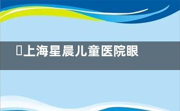 ‌上海星晨儿童医院眼科值不值？家长真实评价+四大避坑要点，看完再决定！‌