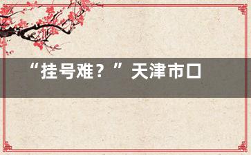 “挂号难？”天津市口腔医院挂号网上预约平台与就诊流程带你了解怎样轻松就诊!
