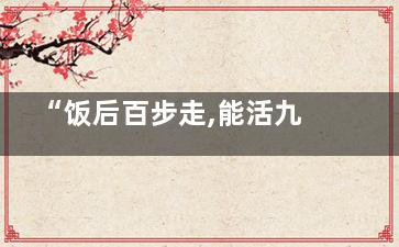 “饭后百步走,能活九十九”不科学,尤其是这类人,饭后百步走能活九十九的意思