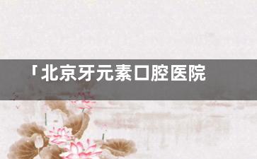 「北京牙元素口腔医院询问电话+挂号流程+地址路线+全公开