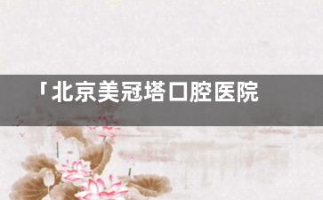 「北京美冠塔口腔医院地址路线」5家分店实测!地铁沿线分布+在线预约当天就诊攻略