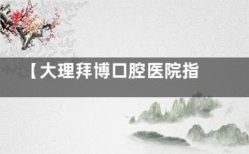 【大理拜博口腔医院指南】关平路29号详细地址+预约电话,看牙前必看这份攻略!