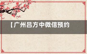 【广州吕方中微信预约挂号】吕方中双眼皮及眼修复面诊手术预约方式及攻略指南!