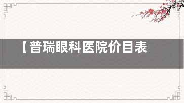 【普瑞眼科医院价目表2025年新版】普瑞眼科近视手术价格一览表-普瑞眼科医院收费价目表