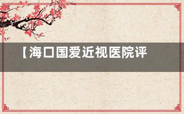 【海口国爱近视医院评价真实分享】10年近视党亲测术后体验！技术/价格/服务三维解析，避坑必看攻略