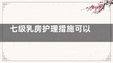 七级乳房护理措施可以有效减缓乳房衰老速度(七级乳房护理措施是什么)