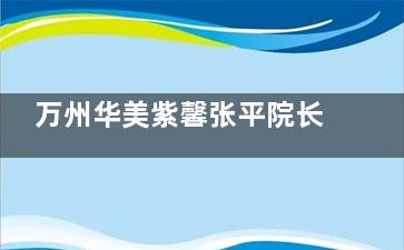 万州华美紫馨张平院长怎么样？30年经验技术院长，深V动感丰胸+眼鼻综合个性化定制，自然真实口碑佳！