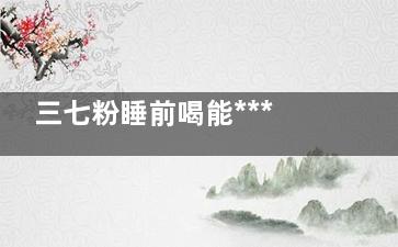 三七粉睡前喝能***吗(三七粉睡前喝能长高吗)