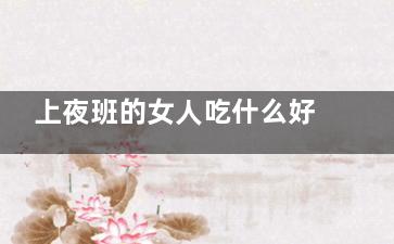 上夜班的女人吃什么好(上夜班的女人吃什么对身体好)