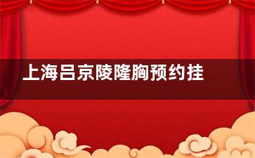 上海吕京陵隆胸预约挂号：医师坐诊，预约后优先安排，手术结果稳定！