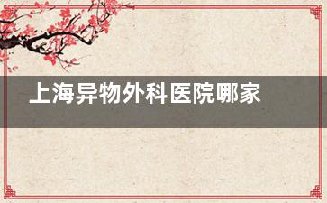 上海异物外科医院哪家强？盘点专科医院和医生，帮你快速找到靠谱选择！