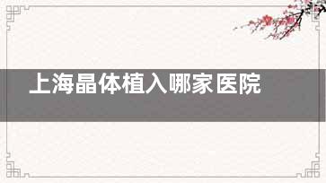 上海晶体植入哪家医院好？汇总25年上海晶体植入排名前十的眼科医院