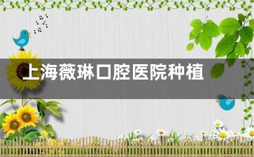 上海薇琳口腔医院种植牙价格不贵！单颗2580+半口2万起市民种植牙口碑也是嘎嘎好