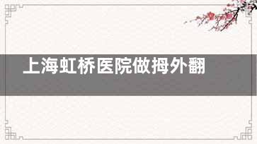 上海虹桥医院做拇外翻好吗？专治大脚骨！街坊邻居都说医生医术好/服务贴心/术后成效赞