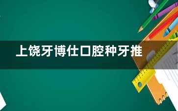 上饶牙博仕口腔种牙推荐去吗？李海东医生可做高难度种植/技术靠谱/种牙1680+