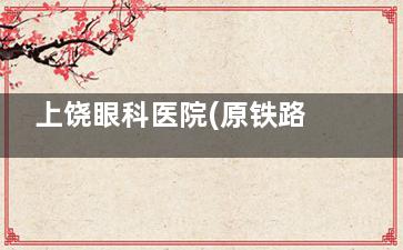 上饶眼科医院(原铁路医院)预约挂号全攻略：挂号方式/营业时间/交通路线/医生排班一次说清！