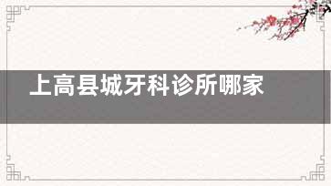 上高县城牙科诊所哪家强？当地人推荐3家正规口腔，技术好收费透明，看牙不纠结！