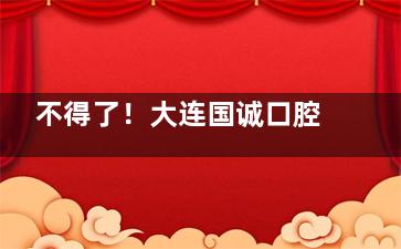 不得了！大连国诚口腔竟然这么正规，种植牙999元起，服务贴心口碑还好