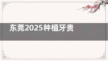 东莞2025种植牙贵吗？据统计种牙费用有所下调，单颗2980元起！