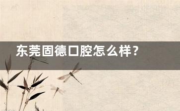 东莞固德口腔怎么样？正规医疗+贴心服务，打造市民信赖的口腔健康港湾