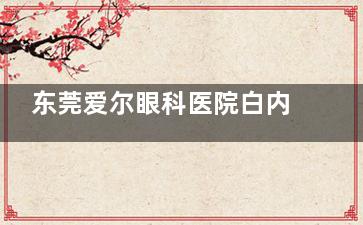 东莞爱尔眼科医院白内障怎么样？正规团队与潮流技术的理想结合品质更可靠!