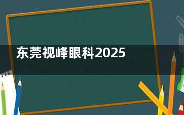 东莞视峰眼科2025年价格表上新：近视8800元起、白内障7000元起、青光眼5000元起