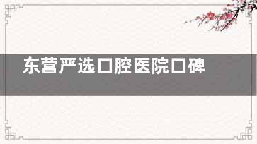 东营严选口腔医院口碑怎么样？特色显微根管治疗技术新型，患者纷纷点赞！