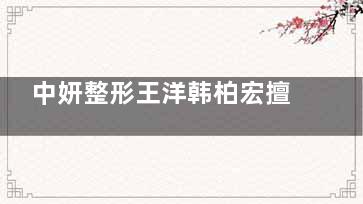 中妍整形王洋韩柏宏擅长项目大公开！内双/凹陷脸/皮肤暗黄，终于找到对症医生了！