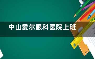 中山爱尔眼科医院上班时间详解，日常营业时间是在早八点到下午五点半，多个特色科室请提前预约！