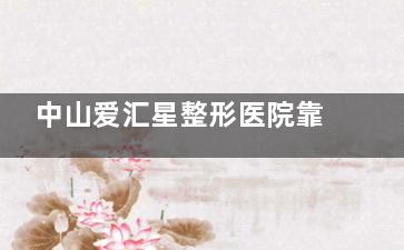 中山爱汇星整形医院靠谱吗？正规不？资质+医生背景+避坑指南一次看懂！