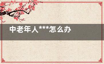 中老年人***怎么办,中老年人***拉菜渣吃什么药