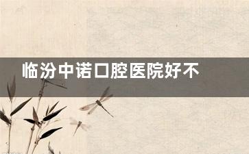 临汾中诺口腔医院好不好？服务贴心+诊疗规范，就医体验超棒