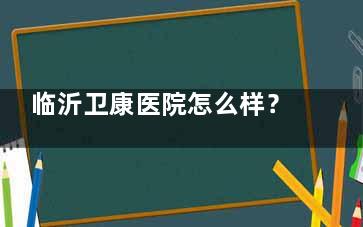 临沂卫康医院怎么样？医院简介/医生名单/收费标准及口碑评价全解析