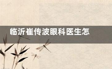 临沂崔传波眼科医生怎么样？研发特色术式，个性化定制方案，视力矫正可靠
