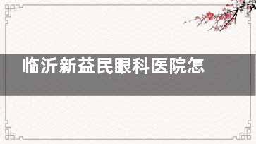 临沂新益民眼科医院怎么样？一文详细查看医院简介/收费标准/医生简介/患者真实口碑