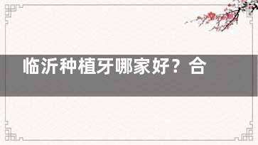 临沂种植牙哪家好？合美口腔医院技术实力与价格优势全解析