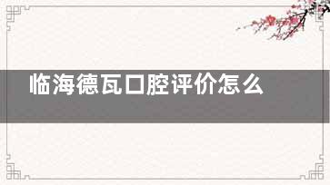临海德瓦口腔评价怎么样？真实患者反馈大揭秘
