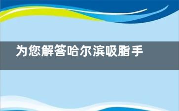 为您解答哈尔滨吸脂手术哪做的好？紫熙/君美施/索菲等多家实力不俗