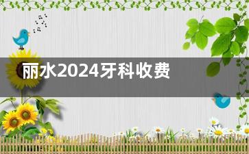 丽水2024牙科收费价目表更新，种植牙/牙齿矫正/镶牙/补牙/拔牙费用一览