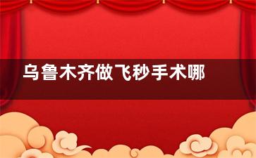 乌鲁木齐做飞秒手术哪家医院好？这三家口碑爆棚，安心改善比较快让近视党告别眼镜烦恼！