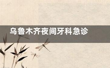 乌鲁木齐夜间牙科急诊去哪？实测这几家营业到比较晚，综合医院夜间不接诊！