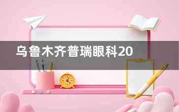 乌鲁木齐普瑞眼科2025价格表上新：近视15000元起、白内障2500元起、角膜塑形镜7800元起