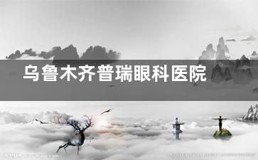 乌鲁木齐普瑞眼科医院挂号预约-查看医院简介-医生名单-项目收费-预约流程